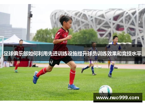 足球俱乐部如何利用先进训练设施提升球员训练效果和竞技水平